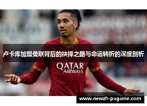 卢卡库加盟曼联背后的抉择之路与命运转折的深度剖析