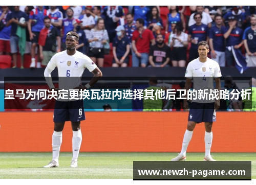 皇马为何决定更换瓦拉内选择其他后卫的新战略分析 皇马为何决定更换瓦拉内选择其他后卫的新战略分析