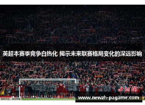 英超本赛季竞争白热化 揭示未来联赛格局变化的深远影响