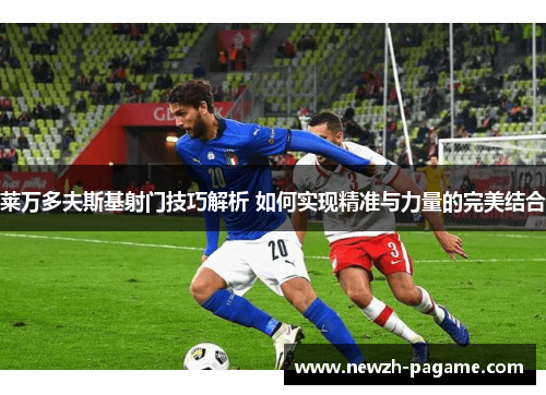 莱万多夫斯基射门技巧解析 如何实现精准与力量的完美结合