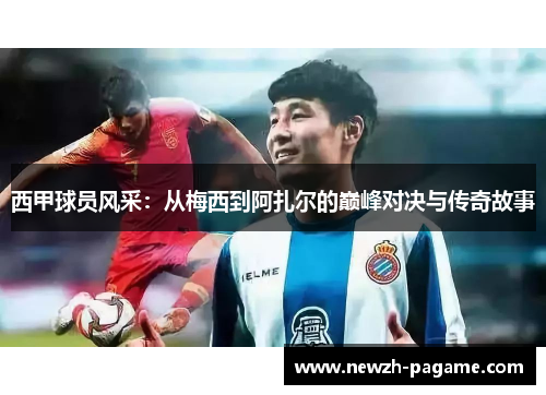 西甲球员风采：从梅西到阿扎尔的巅峰对决与传奇故事