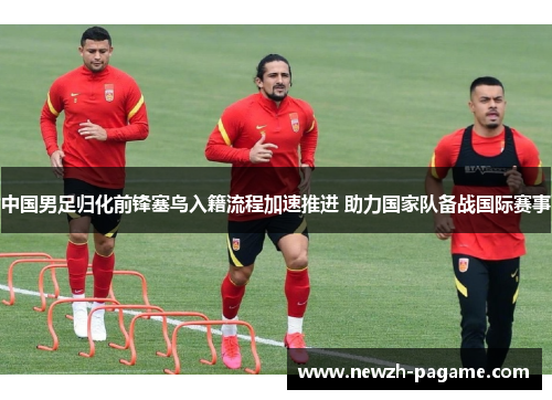 中国男足归化前锋塞鸟入籍流程加速推进 助力国家队备战国际赛事