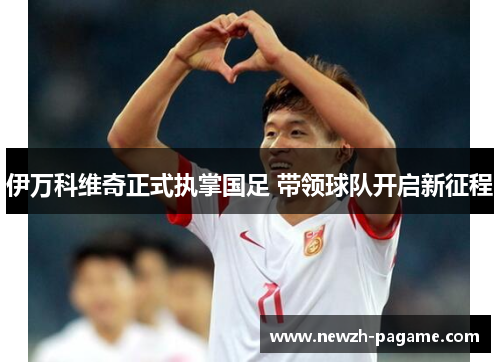 伊万科维奇正式执掌国足 带领球队开启新征程 伊万科维奇正式执掌国足 带领球队开启新征程