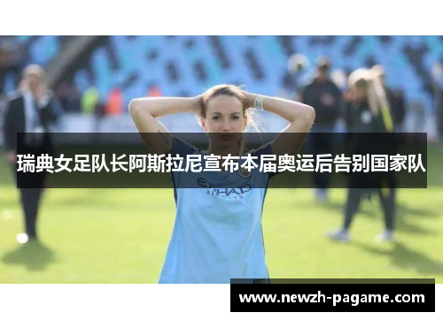 瑞典女足队长阿斯拉尼宣布本届奥运后告别国家队 瑞典女足队长阿斯拉尼宣布本届奥运后告别国家队